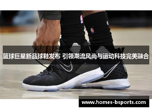 篮球巨星新品球鞋发布 引领潮流风尚与运动科技完美融合