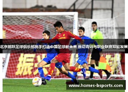 北京朗跃足球俱乐部携手打造中国足球新未来 推动青训与职业联赛双轮发展 北京朗跃足球俱乐部携手打造中国足球新未来 推动青训与职业联赛双轮发展