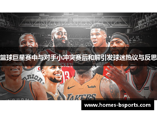 篮球巨星赛中与对手小冲突赛后和解引发球迷热议与反思 篮球巨星赛中与对手小冲突赛后和解引发球迷热议与反思