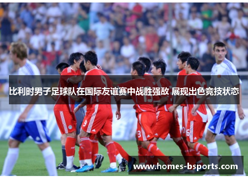 比利时男子足球队在国际友谊赛中战胜强敌 展现出色竞技状态 比利时男子足球队在国际友谊赛中战胜强敌 展现出色竞技状态