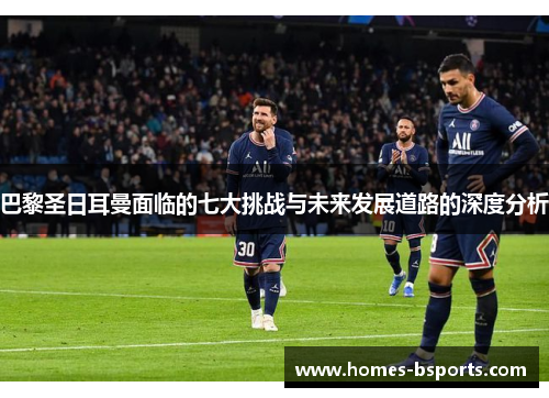 巴黎圣日耳曼面临的七大挑战与未来发展道路的深度分析
