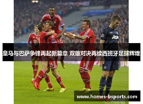 皇马与巴萨争锋再起新篇章 双雄对决再续西班牙足球辉煌