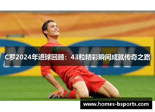C罗2024年进球回顾：43粒精彩瞬间成就传奇之路