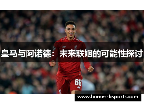 皇马与阿诺德:未来联姻的可能性探讨 皇马与阿诺德:未来联姻的可能性探讨