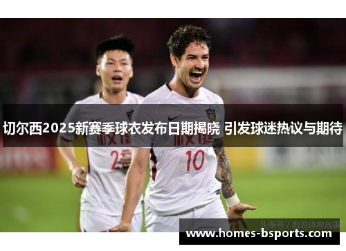 切尔西2025新赛季球衣发布日期揭晓 引发球迷热议与期待 切尔西2025新赛季球衣发布日期揭晓 引发球迷热议与期待