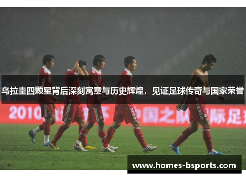 乌拉圭四颗星背后深刻寓意与历史辉煌，见证足球传奇与国家荣誉