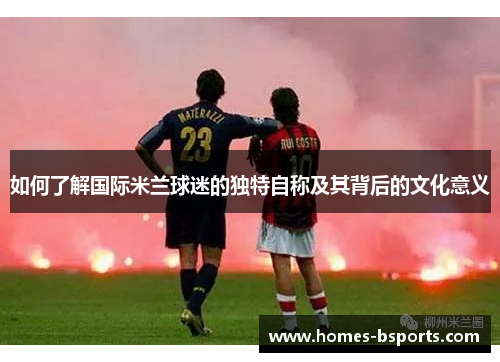 如何了解国际米兰球迷的独特自称及其背后的文化意义
