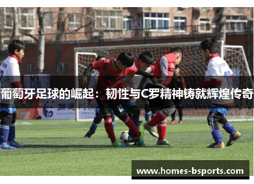 葡萄牙足球的崛起:韧性与C罗精神铸就辉煌传奇 葡萄牙足球的崛起:韧性与C罗精神铸就辉煌传奇
